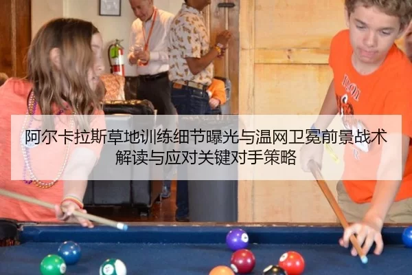阿尔卡拉斯草地训练细节曝光与温网卫冕前景战术解读与应对关键对手策略