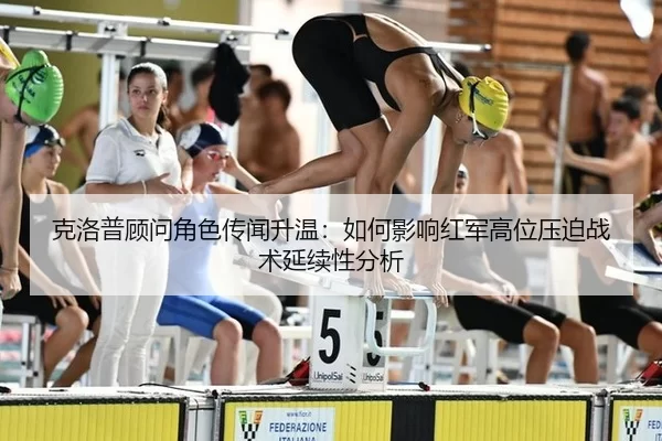 克洛普顾问角色传闻升温：如何影响红军高位压迫战术延续性分析