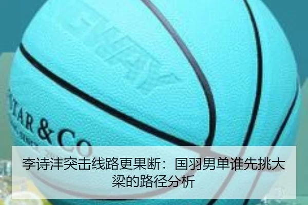 李诗沣突击线路更果断：国羽男单谁先挑大梁的路径分析
