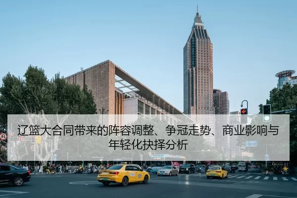 辽篮大合同带来的阵容调整、争冠走势、商业影响与年轻化抉择分析