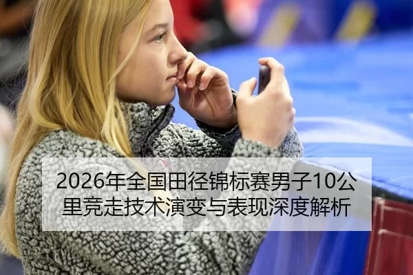2026年全国田径锦标赛男子10公里竞走技术演变与表现深度解析